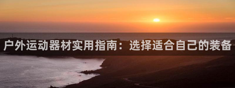 凯捷体育集团:户外运动器材实用指南:选择适合自己的装备