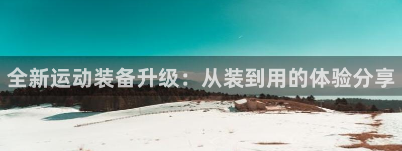 凯捷体育招商电话号码是多少:全新运动装备升级:从装到用的体验